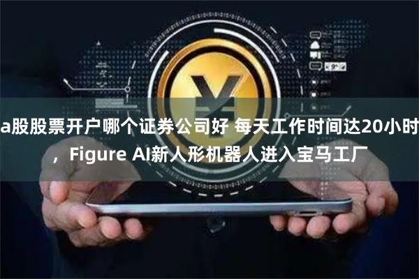 a股股票开户哪个证券公司好 每天工作时间达20小时，Figure AI新人形机器人进入宝马工厂