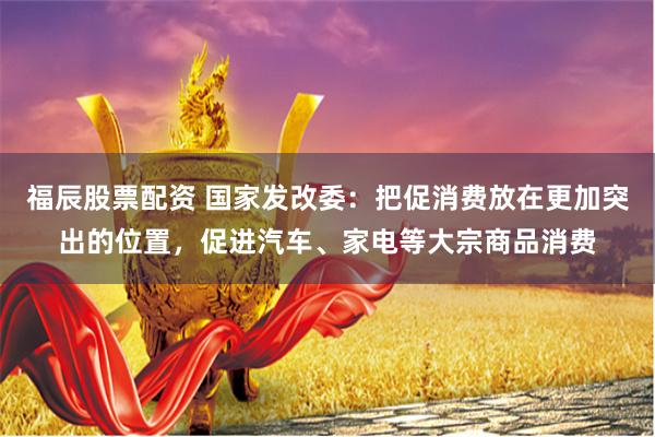 福辰股票配资 国家发改委：把促消费放在更加突出的位置，促进汽车、家电等大宗商品消费