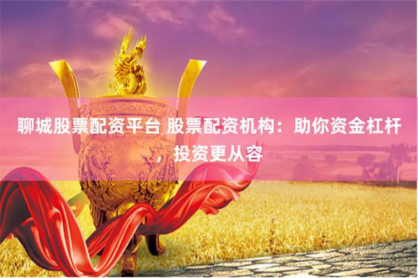 聊城股票配资平台 股票配资机构：助你资金杠杆，投资更从容