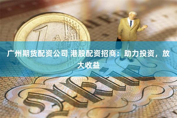 广州期货配资公司 港股配资招商：助力投资，放大收益