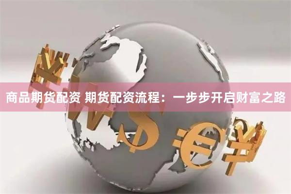 商品期货配资 期货配资流程：一步步开启财富之路