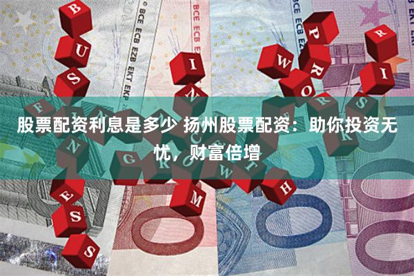 股票配资利息是多少 扬州股票配资：助你投资无忧，财富倍增