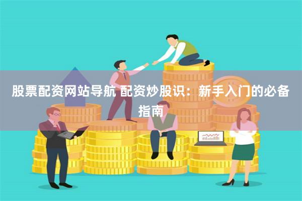 股票配资网站导航 配资炒股识：新手入门的必备指南